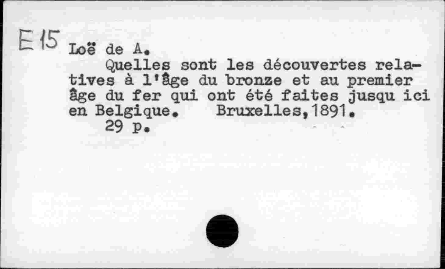 ﻿EIS
Loe de A.
Quelles sont les découvertes relatives à l’âge du bronze et au premier âge du fer qui ont été faites jusqu ici en Belgique. Bruxelles,1891.
29 P.